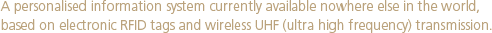 A personalised information system currently available nowhere else in the world,  based on electronic RFID tags and wireless UHF (ultra high frequency) transmission.  